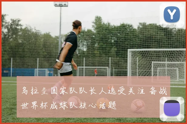 乌拉圭国家队队长人选受关注 备战世界杯成球队核心话题