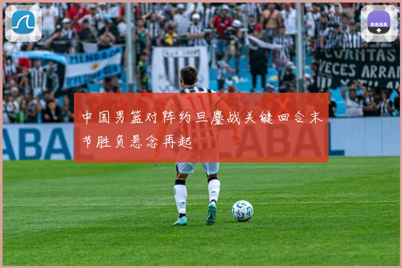 中国男篮对阵约旦鏖战关键回合末节胜负悬念再起