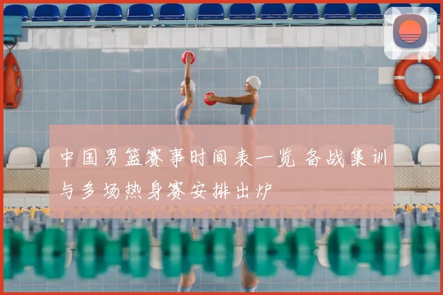 中国男篮赛事时间表一览 备战集训与多场热身赛安排出炉