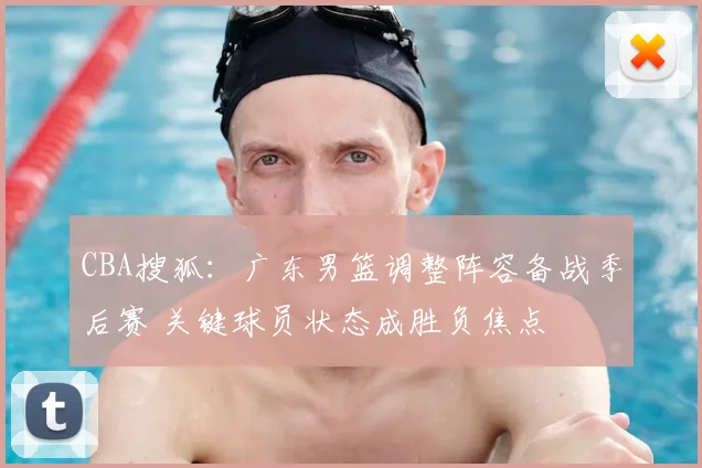 CBA搜狐：广东男篮调整阵容备战季后赛 关键球员状态成胜负焦点