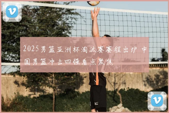 2025男篮亚洲杯淘汰赛赛程出炉 中国男篮冲击四强看点聚焦