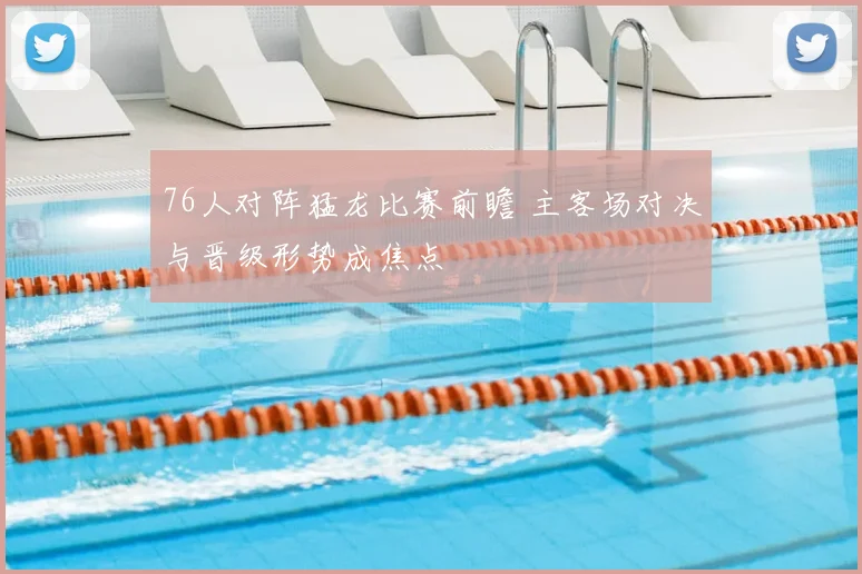 76人对阵猛龙比赛前瞻 主客场对决与晋级形势成焦点