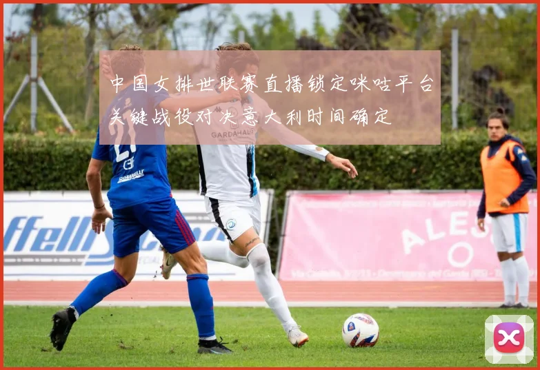 中国女排世联赛直播锁定咪咕平台关键战役对决意大利时间确定
