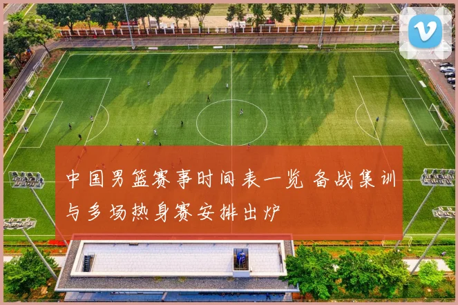 中国男篮赛事时间表一览 备战集训与多场热身赛安排出炉