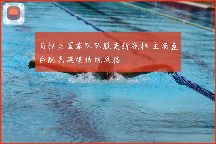 乌拉圭国家队队服更新亮相 主场蓝白配色延续传统风格