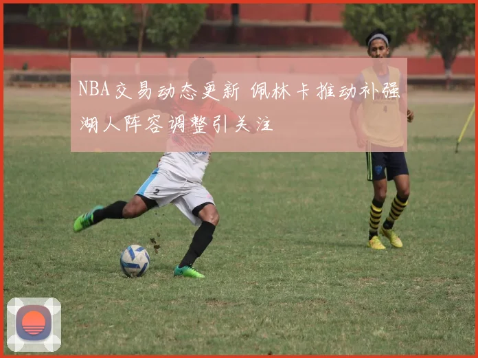 NBA交易动态更新 佩林卡推动补强湖人阵容调整引关注
