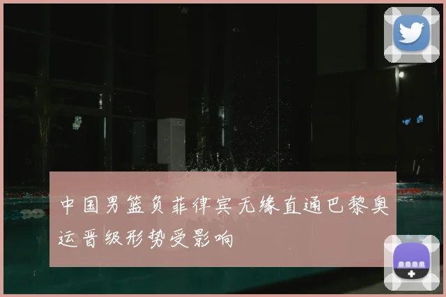 中国男篮负菲律宾无缘直通巴黎奥运晋级形势受影响