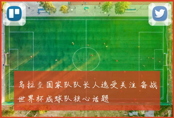 乌拉圭国家队队长人选受关注 备战世界杯成球队核心话题