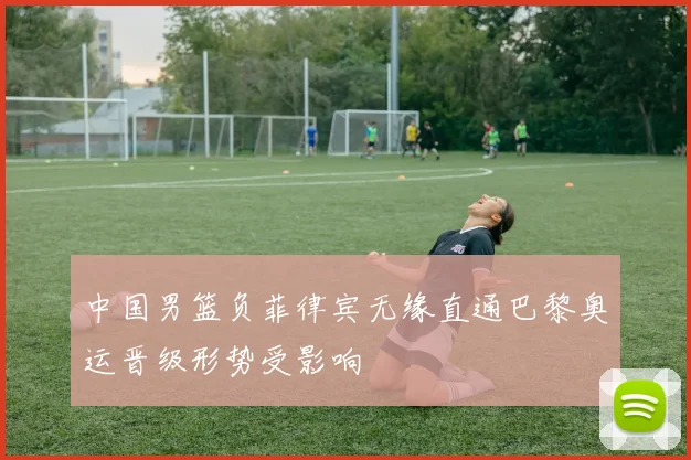 中国男篮负菲律宾无缘直通巴黎奥运晋级形势受影响