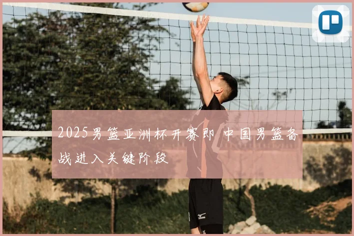 2025男篮亚洲杯开赛即 中国男篮备战进入关键阶段