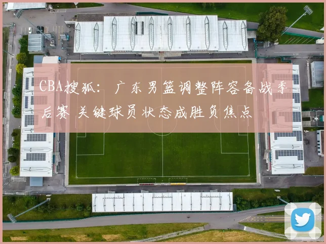 CBA搜狐：广东男篮调整阵容备战季后赛 关键球员状态成胜负焦点